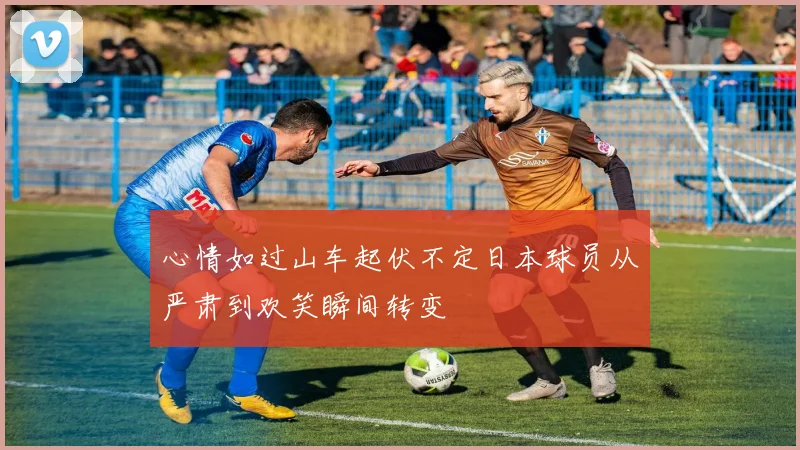 心情如过山车起伏不定日本球员从严肃到欢笑瞬间转变