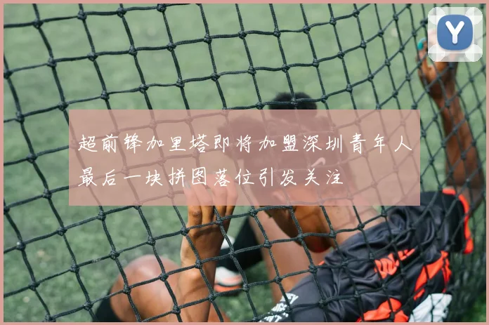 超前锋加里塔即将加盟深圳青年人最后一块拼图落位引发关注