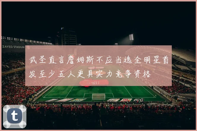 武圣直言詹姆斯不应当选全明星首发至少五人更具实力竞争资格