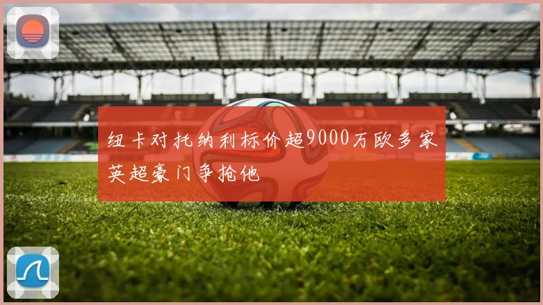 纽卡对托纳利标价超9000万欧多家英超豪门争抢他