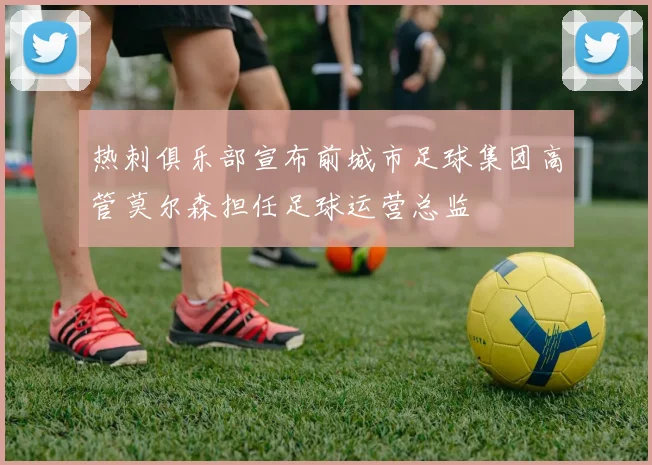 热刺俱乐部宣布前城市足球集团高管莫尔森担任足球运营总监