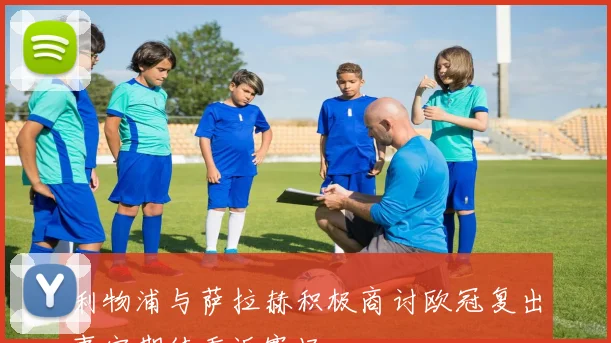 利物浦与萨拉赫积极商讨欧冠复出事宜期待重返赛场