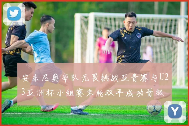 安东尼奥率队无畏挑战亚青赛与U23亚洲杯小组赛末轮双平成功晋级