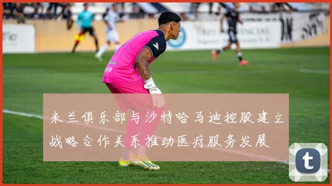 米兰俱乐部与沙特哈马迪控股建立战略合作关系推动医疗服务发展