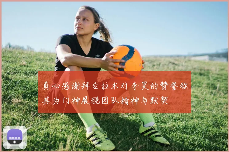 真心感谢拜合拉木对李昊的赞誉称其为门神展现团队精神与默契
